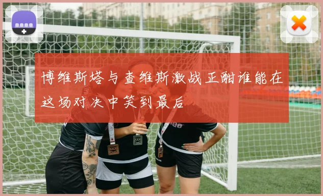 博维斯塔与查维斯激战正酣谁能在这场对决中笑到最后