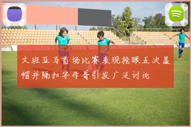文班亚马首场比赛表现抢眼五次盖帽并隔扣字母哥引发广泛讨论