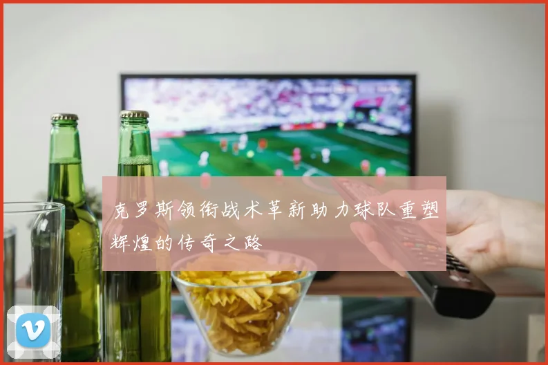 克罗斯领衔战术革新助力球队重塑辉煌的传奇之路