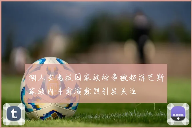 湖人女老板因家族纷争被起诉巴斯家族内斗愈演愈烈引发关注