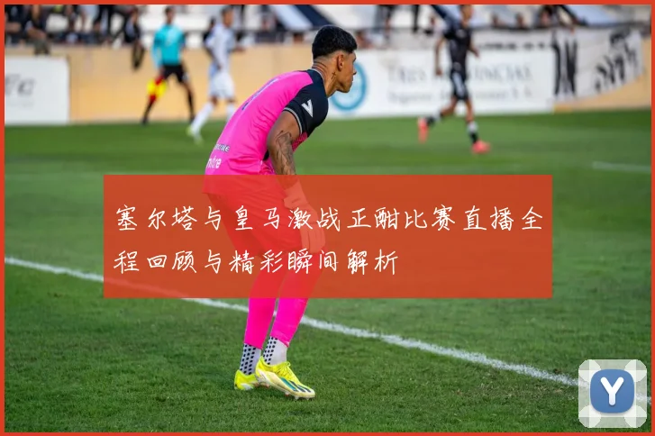 塞尔塔与皇马激战正酣比赛直播全程回顾与精彩瞬间解析