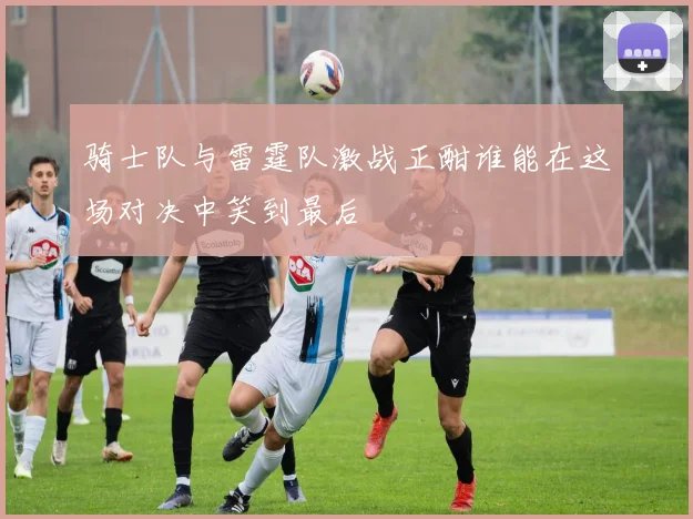 骑士队与雷霆队激战正酣谁能在这场对决中笑到最后