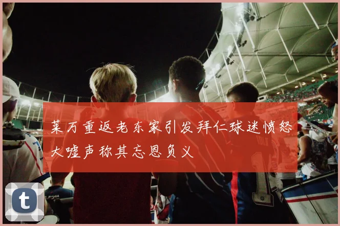 莱万重返老东家引发拜仁球迷愤怒大嘘声称其忘恩负义