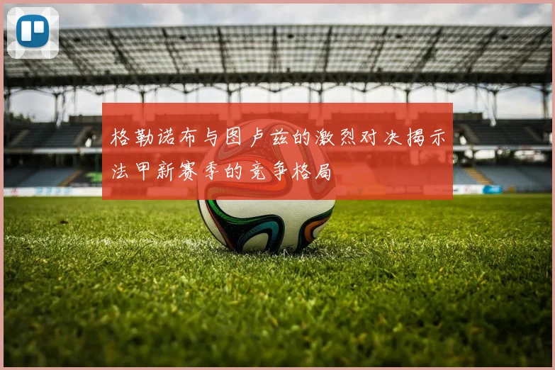 格勒诺布与图卢兹的激烈对决揭示法甲新赛季的竞争格局