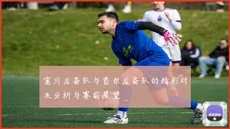 富川后备队与首尔后备队的精彩对决分析与赛前展望