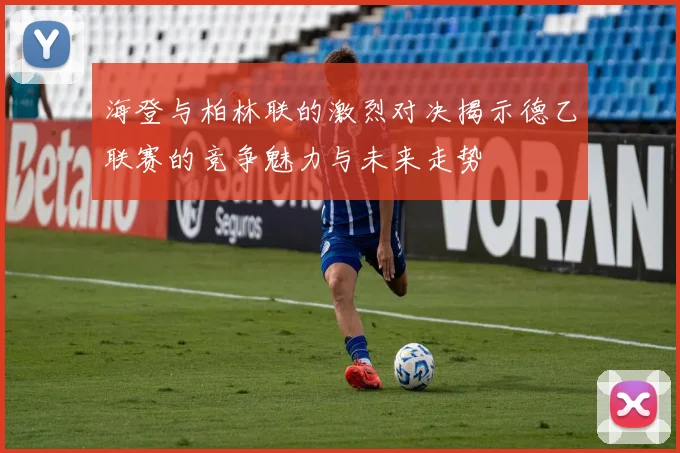 海登与柏林联的激烈对决揭示德乙联赛的竞争魅力与未来走势