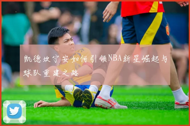凯德坎宁安如何引领NBA新星崛起与球队重建之路