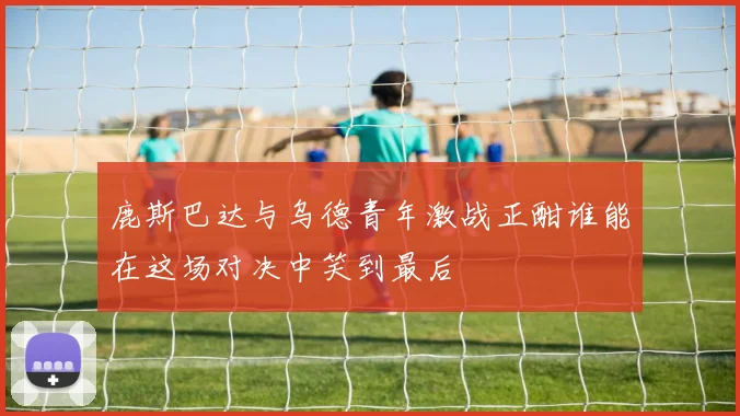 鹿斯巴达与乌德青年激战正酣谁能在这场对决中笑到最后