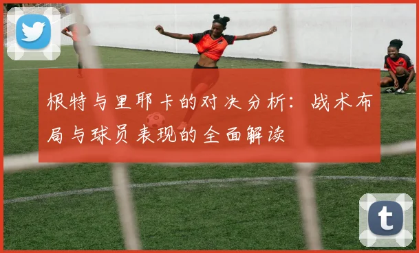 根特与里耶卡的对决分析：战术布局与球员表现的全面解读