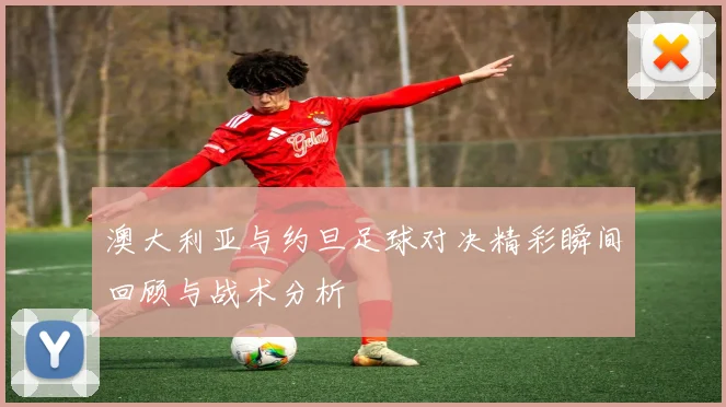 澳大利亚与约旦足球对决精彩瞬间回顾与战术分析