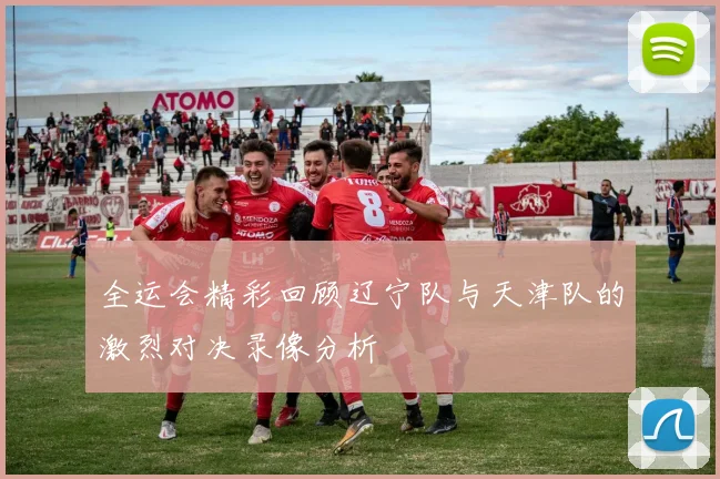 全运会精彩回顾辽宁队与天津队的激烈对决录像分析