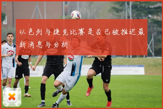 以色列与捷克比赛是否已被推迟最新消息与分析