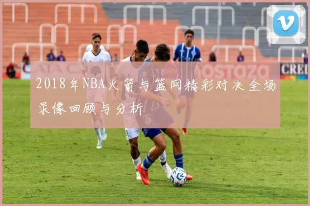 2018年NBA火箭与篮网精彩对决全场录像回顾与分析