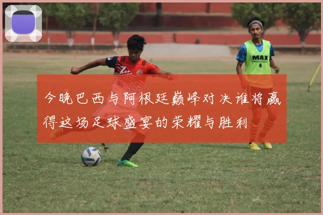 今晚巴西与阿根廷巅峰对决谁将赢得这场足球盛宴的荣耀与胜利