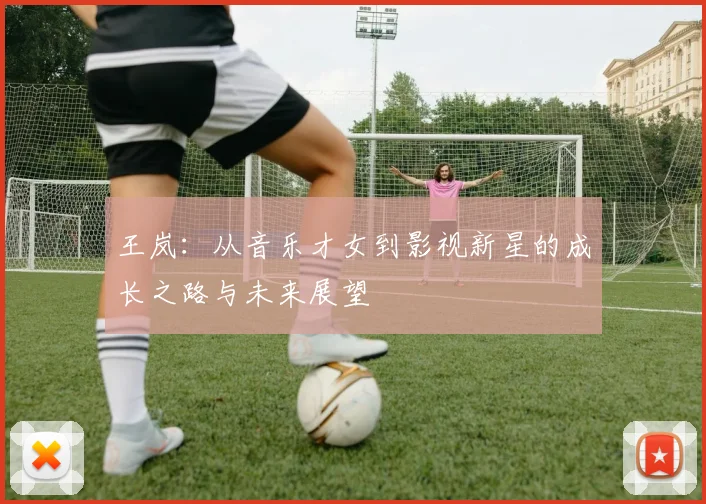 王岚：从音乐才女到影视新星的成长之路与未来展望
