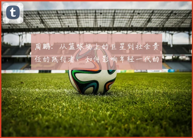 周鹏：从篮球场上的巨星到社会责任的践行者，如何影响年轻一代的成长与发展