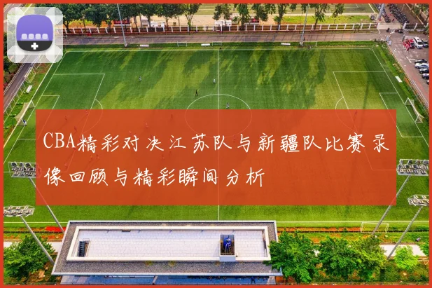 CBA精彩对决江苏队与新疆队比赛录像回顾与精彩瞬间分析