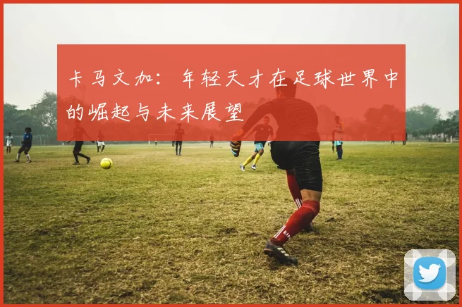 卡马文加：年轻天才在足球世界中的崛起与未来展望
