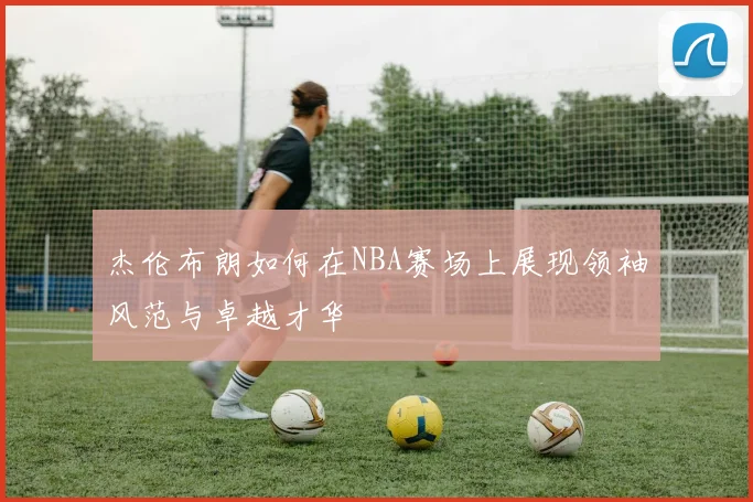 杰伦布朗如何在NBA赛场上展现领袖风范与卓越才华