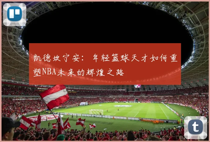 凯德坎宁安：年轻篮球天才如何重塑NBA未来的辉煌之路